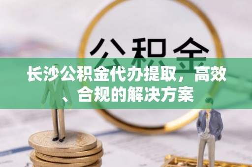 拱墅长沙公积金代办提取，高效、合规的解决方案