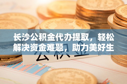 拱墅长沙公积金代办提取，轻松解决资金难题，助力美好生活