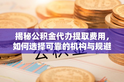 拱墅揭秘公积金代办提取费用，如何选择可靠的机构与规避潜在风险