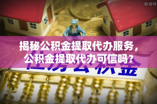 拱墅揭秘公积金提取代办服务，公积金提取代办可信吗？