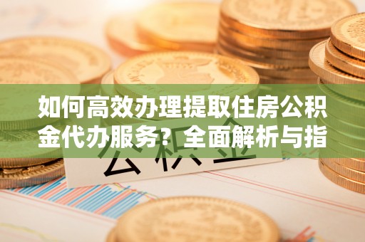 拱墅如何高效办理提取住房公积金代办服务？全面解析与指南