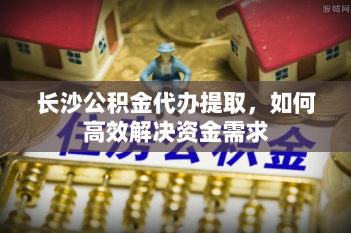拱墅长沙公积金代办提取，如何高效解决资金需求