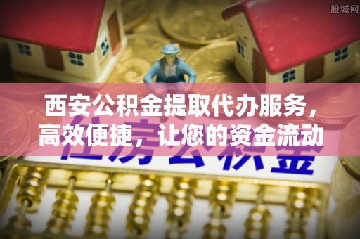 拱墅西安公积金提取代办服务，高效便捷，让您的资金流动更灵活