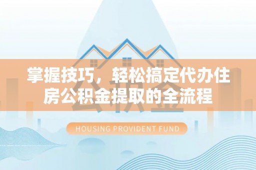 拱墅掌握技巧，轻松搞定代办住房公积金提取的全流程