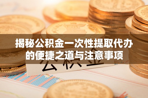 拱墅揭秘公积金一次性提取代办的便捷之道与注意事项