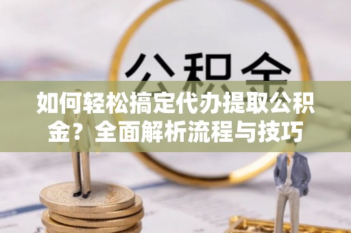 拱墅如何轻松搞定代办提取公积金？全面解析流程与技巧