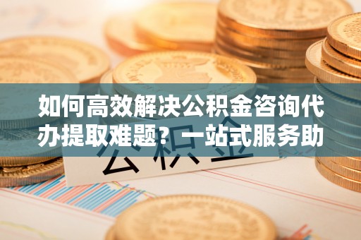 拱墅如何高效解决公积金咨询代办提取难题？一站式服务助您轻松搞定