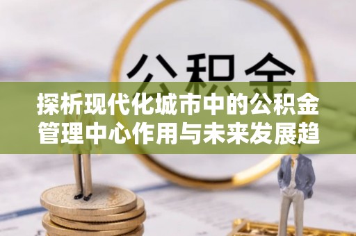 拱墅探析现代化城市中的公积金管理中心作用与未来发展趋势