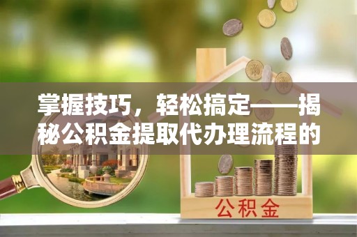 拱墅掌握技巧，轻松搞定——揭秘公积金提取代办理流程的关键步骤