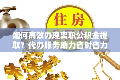 拱墅如何高效办理离职公积金提取？代办服务助力省时省力