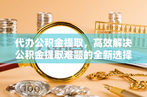 拱墅代办公积金提取，高效解决公积金提取难题的全新选择