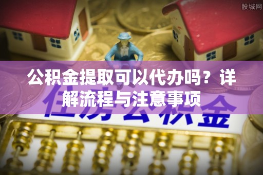 拱墅公积金提取可以代办吗？详解流程与注意事项