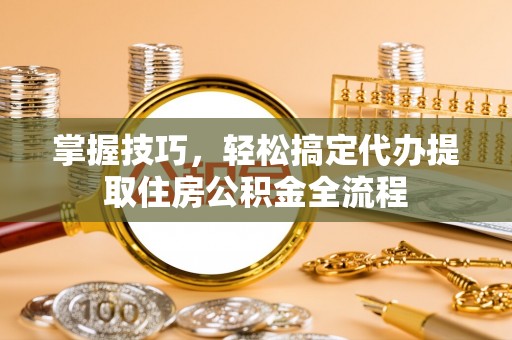 拱墅掌握技巧，轻松搞定代办提取住房公积金全流程