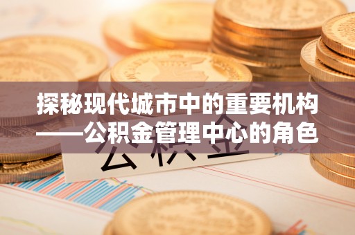 拱墅探秘现代城市中的重要机构——公积金管理中心的角色与使命
