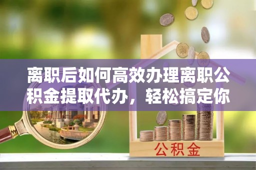 拱墅离职后如何高效办理离职公积金提取代办，轻松搞定你的公积金