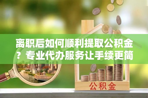 拱墅离职后如何顺利提取公积金？专业代办服务让手续更简单
