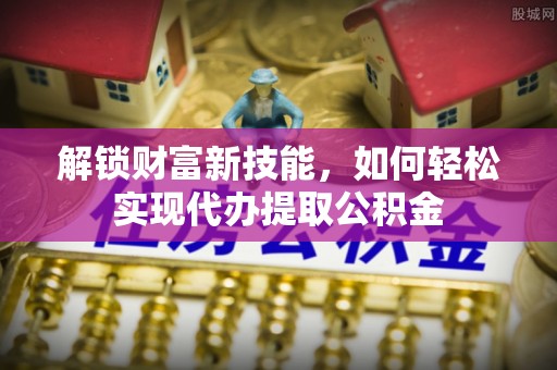 拱墅解锁财富新技能，如何轻松实现代办提取公积金