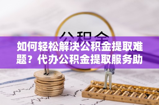 拱墅如何轻松解决公积金提取难题？代办公积金提取服务助您一臂之力