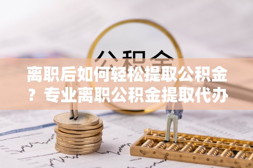 拱墅离职后如何轻松提取公积金？专业离职公积金提取代办服务指南