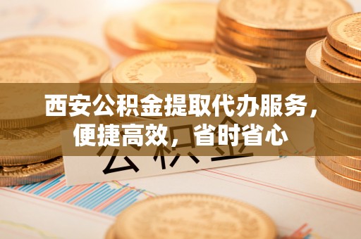拱墅西安公积金提取代办服务，便捷高效，省时省心