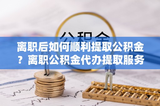 拱墅离职后如何顺利提取公积金？离职公积金代办提取服务助力无忧办理