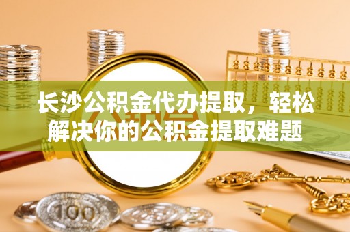 拱墅长沙公积金代办提取，轻松解决你的公积金提取难题