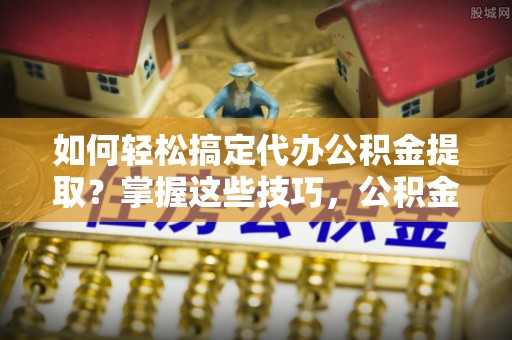 拱墅如何轻松搞定代办公积金提取？掌握这些技巧，公积金到手不是梦！