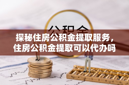 拱墅探秘住房公积金提取服务，住房公积金提取可以代办吗的全方位解析