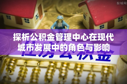 拱墅探析公积金管理中心在现代城市发展中的角色与影响
