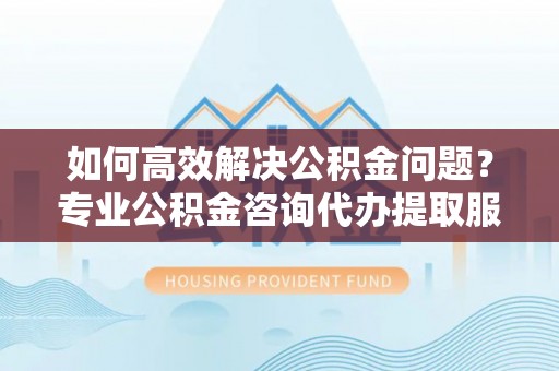 拱墅如何高效解决公积金问题？专业公积金咨询代办提取服务来帮你