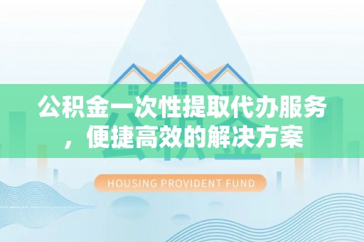 拱墅公积金一次性提取代办服务，便捷高效的解决方案