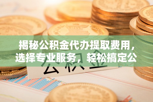 拱墅揭秘公积金代办提取费用，选择专业服务，轻松搞定公积金提取
