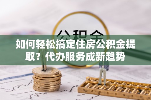 拱墅如何轻松搞定住房公积金提取？代办服务成新趋势