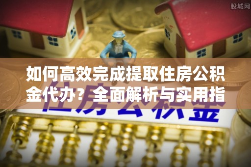 拱墅如何高效完成提取住房公积金代办？全面解析与实用指南