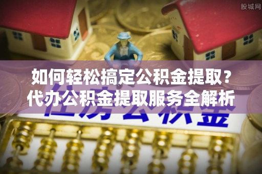 拱墅如何轻松搞定公积金提取？代办公积金提取服务全解析