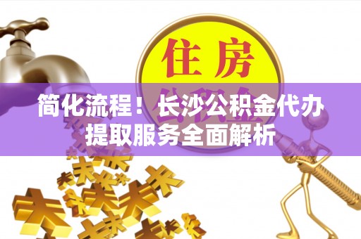 拱墅简化流程！长沙公积金代办提取服务全面解析